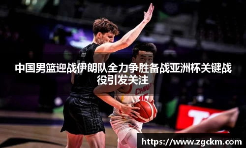 中国男篮迎战伊朗队全力争胜备战亚洲杯关键战役引发关注